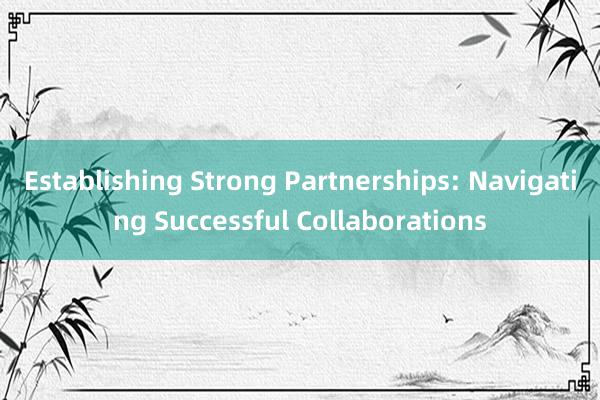 Establishing Strong Partnerships: Navigating Successful Collaborations