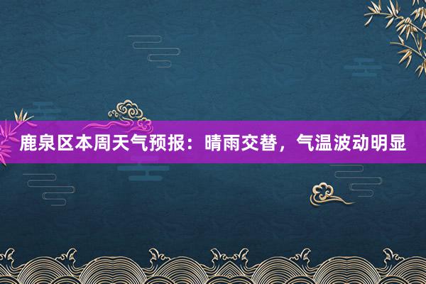 鹿泉区本周天气预报：晴雨交替，气温波动明显